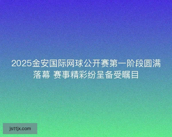 2025金安国际网球公开赛第一阶段圆满落幕 赛事精彩纷呈备受瞩目