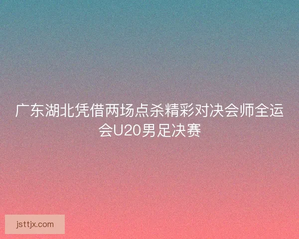 广东湖北凭借两场点杀精彩对决会师全运会U20男足决赛