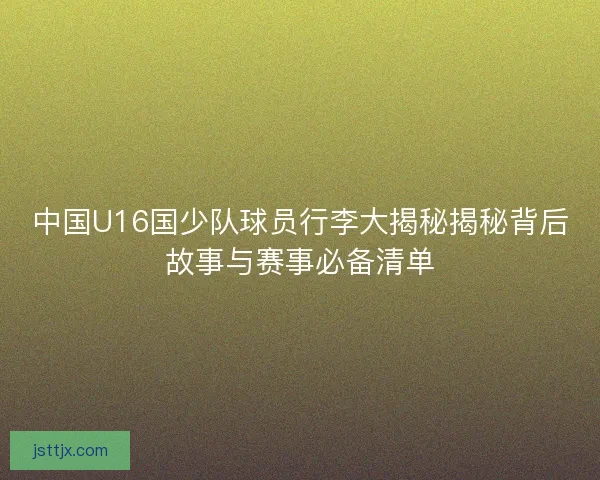 中国U16国少队球员行李大揭秘揭秘背后故事与赛事必备清单