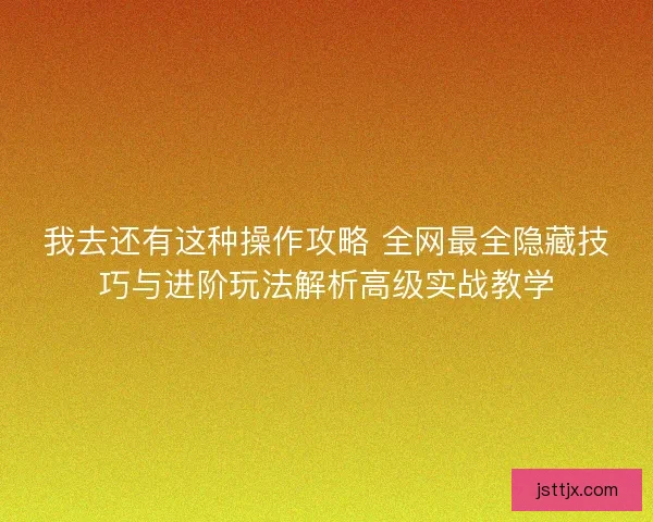 我去还有这种操作攻略 全网最全隐藏技巧与进阶玩法解析高级实战教学