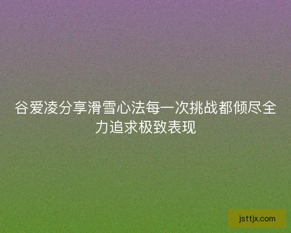 谷爱凌分享滑雪心法每一次挑战都倾尽全力追求极致表现