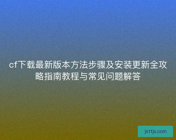 cf下载最新版本方法步骤及安装更新全攻略指南教程与常见问题解答