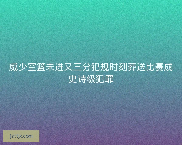 威少空篮未进又三分犯规时刻葬送比赛成史诗级犯罪