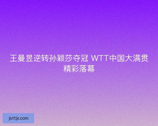 王曼昱逆转孙颖莎夺冠 WTT中国大满贯精彩落幕