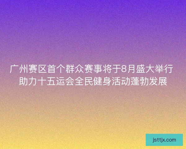 广州赛区首个群众赛事将于8月盛大举行 助力十五运会全民健身活动蓬勃发展
